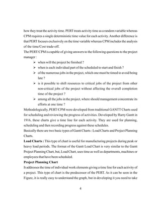 4
how they treat the activity time. PERTtreats activity time as a random variable whereas
CPM requires a single deterministic time value for each activity.Another difference is
that PERTfocuses exclusively on the time variable whereas CPM includes the analysis
of the time/Cost trade-off.
The PERT/CPM is capable of giving answers to the following questions to the project
manager :
when will the project be finished ?
when is each individual part of the scheduled to start and finish ?
of the numerous jobs in the project, which one must be timed to avoid being
late ?
is it possible to shift resources to critical jobs of the project from other
non-critical jobs of the project without affecting the overall completion
time of the project ?
among all the jobs in the project, where should management concentrate its
efforts at one time ?
Methodologically, PERT/CPM were developed from traditional GANTT Charts used
for scheduling and reviewing the progress of activities. Developed by Harry Gantt in
1916, these charts give a time line for each activity. They are used for planning,
scheduling and then recording progress against these schedules.
Basically there are two basic types of Gantt Charts : Load Charts and Project Planning
Charts.
Load Charts : This type of chart is useful for manufacturing projects during peak or
heavy load periods. The format of the Gantt Load Chart is very similar to the Gantt
Project Planning Chart, but, Load Chart, uses time as well as departments, machines or
employees that have been scheduled.
Project Planning Chart
It addresses the time of individual work elements giving a time line for each activity of
a project. This type of chart is the predecessor of the PERT. As it can be seen in the
Figure, it is really easy to understand the graph, but in developing it you need to take
 