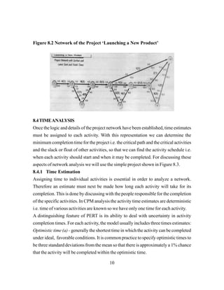 10
Figure 8.2 Network of the Project ‘Launching a New Product’
8.4TIMEANALYSIS
Once the logic and details of the project network have been established, time estimates
must be assigned to each activity. With this representation we can determine the
minimum completion time for the project i.e. the critical path and the critical activities
and the slack or float of other activities, so that we can find the activity schedule i.e.
when each activity should start and when it may be completed. For discussing these
aspects of network analysis we will use the simple project shown in Figure 8.3.
8.4.1 Time Estimation
Assigning time to individual activities is essential in order to analyze a network.
Therefore an estimate must next be made how long each activity will take for its
completion. This is done by discussing with the people responsible for the completion
of the specific activities. In CPM analysis the activity time estimates are deterministic
i.e. time of various activities are known so we have only one time for each activity.
A distinguishing feature of PERT is its ability to deal with uncertainty in activity
completion times. For each activity, the model usually includes three times estimates:
Optimistic time (a) - generally the shortest time in which the activity can be completed
under ideal, favorable conditions. It is common practice to specify optimistic times to
be three standard deviations from the mean so that there is approximately a 1% chance
that the activity will be completed within the optimistic time.
 
