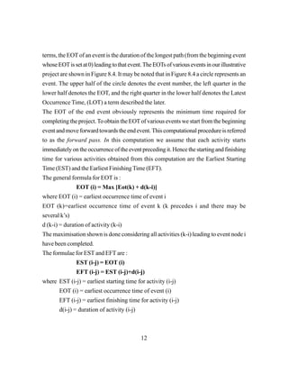 12
terms, the EOT of an event is the duration of the longest path (from the beginning event
whoseEOTissetat0)leadingtothatevent.TheEOTsofvariouseventsinourillustrative
project are shown in Figure 8.4. It may be noted that in Figure 8.4 a circle represents an
event. The upper half of the circle denotes the event number, the left quarter in the
lower half denotes the EOT, and the right quarter in the lower half denotes the Latest
Occurrence Time, (LOT) a term described the later.
The EOT of the end event obviously represents the minimum time required for
completing the project.To obtain the EOTof various events we start from the beginning
event and move forward towards the end event. This computational procedure is referred
to as the forward pass. In this computation we assume that each activity starts
immediately on the occurrence of the event preceding it. Hence the starting and finishing
time for various activities obtained from this computation are the Earliest Starting
Time (EST) and the Earliest Finishing Time (EFT).
The general formula for EOT is :
EOT (i) = Max [Eot(k) + d(k-i)]
where EOT (i) = earliest occurrence time of event i
EOT (k)=earliest occurrence time of event k (k precedes i and there may be
several k’s)
d (k-i) = duration of activity (k-i)
The maximisation shown is done considering all activities (k-i) leading to event node i
have been completed.
The formulae for EST and EFT are :
EST (i-j) = EOT (i)
EFT (i-j) = EST (i-j)+d(i-j)
where EST (i-j) = earliest starting time for activity (i-j)
EOT (i) = earliest occurrence time of event (i)
EFT (i-j) = earliest finishing time for activity (i-j)
d(i-j) = duration of activity (i-j)
 