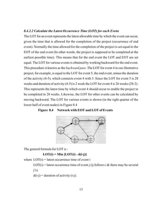 13
8.4.2.2 Calculate the Latest Occurrence Time (LOT) for each Event.
The LOTfor an event represents the latest allowable time by which the event can occur,
given the time that is allowed for the completion of the project (occurrence of end
event). Normally the time allowed for the completion of the project is set equal to the
EOT of the end event (In other words, the project is supposed to be completed at the
earliest possible time). This means that for the end event the LOT and EOT are set
equal. The LOT for various events is obtained by working backward for the end event.
This procedure is known as the backward pass. The LOT for event 4 in our illustrative
project, for example, is equal to the LOT for event 5, the end event, minus the duration
of the activity (4-5), which connects event 4 with 5. Since the LOT for event 5 is 28
weeks and duration of activity (4-5) is 2 week the LOT for event 4 is 26 weeks (28-2).
This represents the latest time by which event 4 should occur to enable the project to
be completed in 28 weeks. Likewise, the LOT for other events can be calculated by
moving backward. The LOT for various events is shown (in the right quarter of the
lower half of event nodes) in Figure 8.4
Figure 8.4 Network with EOT and LOT of Events
The general formula for LOT is :
LOT(i) = Min [LOT(i) - d(i-j)]
where LOT(i) = latest occurrence time of event i
LOT(i) = latest occurrence time of event j (ij follows i & there may be several
j’s)
d(i-j) = duration of activity (i-j).
 