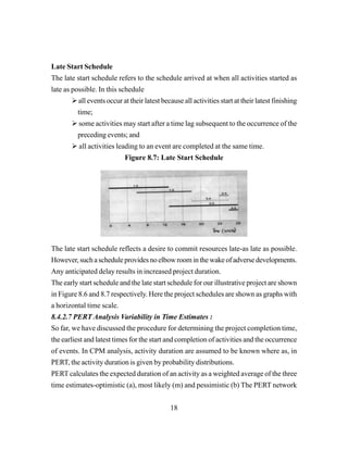 18
Late Start Schedule
The late start schedule refers to the schedule arrived at when all activities started as
late as possible. In this schedule
all events occur at their latest because all activities start at their latest finishing
time;
some activities may start after a time lag subsequent to the occurrence of the
preceding events; and
all activities leading to an event are completed at the same time.
Figure 8.7: Late Start Schedule
The late start schedule reflects a desire to commit resources late-as late as possible.
However,suchascheduleprovidesnoelbowroominthewakeofadversedevelopments.
Any anticipated delay results in increased project duration.
The early start schedule and the late start schedule for our illustrative project are shown
in Figure 8.6 and 8.7 respectively. Here the project schedules are shown as graphs with
a horizontal time scale.
8.4.2.7 PERT Analysis Variability in Time Estimates :
So far, we have discussed the procedure for determining the project completion time,
the earliest and latest times for the start and completion of activities and the occurrence
of events. In CPM analysis, activity duration are assumed to be known where as, in
PERT, the activity duration is given by probability distributions.
PERT calculates the expected duration of an activity as a weighted average of the three
time estimates-optimistic (a), most likely (m) and pessimistic (b) The PERT network
 