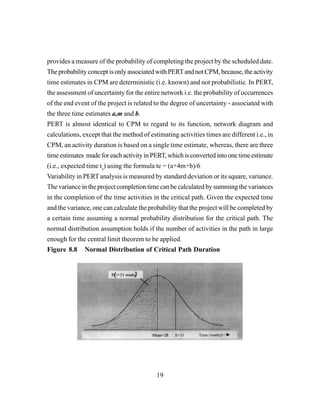 19
provides a measure of the probability of completing the project by the scheduled date.
TheprobabilityconceptisonlyassociatedwithPERTandnotCPM,because,theactivity
time estimates in CPM are deterministic (i.e. known) and not probabilistic. In PERT,
the assessment of uncertainty for the entire network i.e. the probability of occurrences
of the end event of the project is related to the degree of uncertainty - associated with
the three time estimates a,m and b.
PERT is almost identical to CPM to regard to its function, network diagram and
calculations, except that the method of estimating activities times are different i.e., in
CPM, an activity duration is based on a single time estimate, whereas, there are three
timeestimates madeforeachactivityinPERT,whichisconvertedintoonetimeestimate
(i.e., expected time te
) using the formula te = (a+4m+b)/6
Variability in PERT analysis is measured by standard deviation or its square, variance.
The variance in the project completion time can be calculated by summing the variances
in the completion of the time activities in the critical path. Given the expected time
and the variance, one can calculate the probability that the project will be completed by
a certain time assuming a normal probability distribution for the critical path. The
normal distribution assumption holds if the number of activities in the path in large
enough for the central limit theorem to be applied.
Figure 8.8 Normal Distribution of Critical Path Duration
 