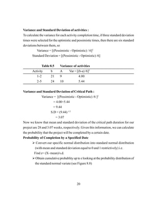 20
Variance and Standard Deviation of activities :
To calculate the variance for each activity completion time, if three standard deviation
times were selected for the optimistic and pessimistic times, then there are six standard
deviations between them, so
Variance = [(Pessimistic - Optimistic) / 6]2
Standard Deviation = [(Pessimistic - Optimistic) /6]
Table 8.5 Variance of activities
Activity b A Var = [(b-a) /6]2
1-2 21 9 4.00
2-5 24 10 5.44
Variance and Standard Deviation of Critical Path :
Variance = [(Pessimistic - Optimistic) /6 ]2
= 4.00+5.44
= 9.44
S.D = (9.44) 1/2
= 3.07
Now we know that mean and standard deviation of the critical path duration for our
project are 28 and 3.07 weeks, respectively. Given this information, we can calculate
the probability that the project will be completed by a certain date.
Probability of Completion by a Specified Date
Convert our specific normal distribution into standard normal distribution
(with mean and standard deviation equal to 0 and 1 restrictively) i.e.
Find z= (X- mean)/s.d.
Obtain cumulative probablity up to z looking at the probability distribution of
the standard normal variate (see Figure 8.8)
 