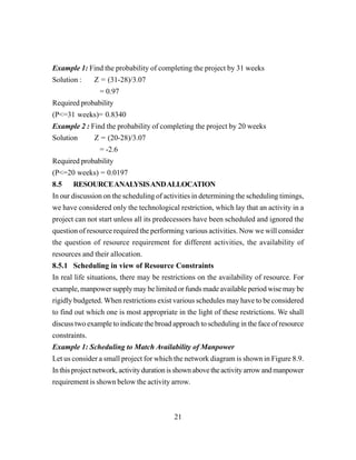 21
Example 1: Find the probability of completing the project by 31 weeks
Solution : Z = (31-28)/3.07
= 0.97
Required probability
(P<=31 weeks)= 0.8340
Example 2 : Find the probability of completing the project by 20 weeks
Solution Z = (20-28)/3.07
= -2.6
Required probability
(P<=20 weeks) = 0.0197
8.5 RESOURCEANALYSISANDALLOCATION
In our discussion on the scheduling of activities in determining the scheduling timings,
we have considered only the technological restriction, which lay that an activity in a
project can not start unless all its predecessors have been scheduled and ignored the
question of resource required the performing various activities. Now we will consider
the question of resource requirement for different activities, the availability of
resources and their allocation.
8.5.1 Scheduling in view of Resource Constraints
In real life situations, there may be restrictions on the availability of resource. For
example, manpower supply may be limited or funds made available period wise may be
rigidly budgeted. When restrictions exist various schedules may have to be considered
to find out which one is most appropriate in the light of these restrictions. We shall
discuss two example to indicate the broad approach to scheduling in the face of resource
constraints.
Example 1: Scheduling to Match Availability of Manpower
Let us consider a small project for which the network diagram is shown in Figure 8.9.
Inthisprojectnetwork,activitydurationisshownabovetheactivityarrowandmanpower
requirement is shown below the activity arrow.
 