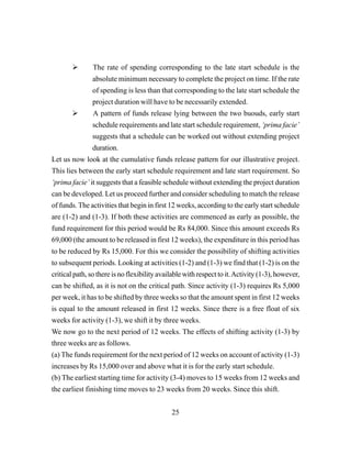 25
The rate of spending corresponding to the late start schedule is the
absolute minimum necessary to complete the project on time. If the rate
of spending is less than that corresponding to the late start schedule the
project duration will have to be necessarily extended.
A pattern of funds release lying between the two buouds, early start
schedule requirements and late start schedule requirement, ‘prima facie’
suggests that a schedule can be worked out without extending project
duration.
Let us now look at the cumulative funds release pattern for our illustrative project.
This lies between the early start schedule requirement and late start requirement. So
‘prima facie’ it suggests that a feasible schedule without extending the project duration
can be developed. Let us proceed further and consider scheduling to match the release
of funds. The activities that begin in first 12 weeks, according to the early start schedule
are (1-2) and (1-3). If both these activities are commenced as early as possible, the
fund requirement for this period would be Rs 84,000. Since this amount exceeds Rs
69,000 (the amount to be released in first 12 weeks), the expenditure in this period has
to be reduced by Rs 15,000. For this we consider the possibility of shifting activities
to subsequent periods. Looking at activities (1-2) and (1-3) we find that (1-2) is on the
critical path, so there is no flexibility available with respect to it.Activity (1-3), however,
can be shifted, as it is not on the critical path. Since activity (1-3) requires Rs 5,000
per week, it has to be shifted by three weeks so that the amount spent in first 12 weeks
is equal to the amount released in first 12 weeks. Since there is a free float of six
weeks for activity (1-3), we shift it by three weeks.
We now go to the next period of 12 weeks. The effects of shifting activity (1-3) by
three weeks are as follows.
(a) The funds requirement for the next period of 12 weeks on account of activity (1-3)
increases by Rs 15,000 over and above what it is for the early start schedule.
(b) The earliest starting time for activity (3-4) moves to 15 weeks from 12 weeks and
the earliest finishing time moves to 23 weeks from 20 weeks. Since this shift.
 