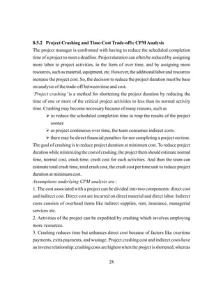 28
8.5.2 Project Crashing and Time-Cost Trade-offs: CPM Analysis
The project manager is confronted with having to reduce the scheduled completion
time of a project to meet a deadline. Project duration can often be reduced by assigning
more labor to project activities, in the form of over time, and by assigning more
resources, such as material, equipment, etc. However, the additional labor and resources
increase the project cost. So, the decision to reduce the project duration must be base
on analysis of the trade-off between time and cost.
‘Project crashing’ is a method for shortening the project duration by reducing the
time of one or more of the critical project activities to less than its normal activity
time. Crashing may become necessary because of many reasons, such as
to reduce the scheduled completion time to reap the results of the project
sooner.
as project continuous over time, the team consumes indirect costs.
there may be direct financial penalties for nor completing a project on time.
The goal of crashing is to reduce project duration at minimum cost. To reduce project
duration while minimizing the cost of crashing, the project them should estimate normal
time, normal cost, crash time, crash cost for each activities. And then the team can
estimate total crash time, total crash cost, the crash cost per time unit to reduce project
duration at minimum cost.
Assumptions underlying CPM analysis are :
1. The cost associated with a project can be divided into two components: direct cost
and indirect cost. Direct cost are incurred on direct material and direct labor. Indirect
costs consists of overhead items like indirect supplies, rent, insurance, managerial
services etc.
2. Activities of the project can be expedited by crashing which involves employing
more resources.
3. Crashing reduces time but enhances direct cost because of factors like overtime
payments, extra payments, and wastage. Project crashing cost and indirect costs have
an inverse relationship; crashing costs are highest when the project is shortened, whereas
 