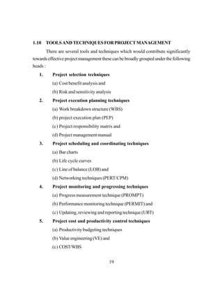19
1.10 TOOLSANDTECHNIQUESFORPROJECTMANAGEMENT
There are several tools and techniques which would contribute significantly
towards effective project management these can be broadly grouped under the following
heads :
1. Project selection techniques
(a) Cost benefit analysis and
(b) Risk and sensitivity analysis
2. Project execution planning techniques
(a) Work breakdown structure (WBS)
(b) project execution plan (PEP)
(c) Project responsibility matrix and
(d) Project management manual
3. Project scheduling and coordinating techniques
(a) Bar charts
(b) Life cycle curves
(c) Line of balance (LOB) and
(d) Networking techniques (PERT/CPM)
4. Project monitoring and progressing techniques
(a) Progress measurement technique (PROMPT)
(b) Performance monitoring technique (PERMIT) and
(c) Updating, reviewing and reporting technique (URT)
5. Project cost and productivity control techniques
(a) Productivity budgeting techniques
(b) Value engineering (VE) and
(c) COST/WBS
 