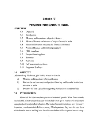1
Lesson 9
PROJECT FINANCING IN INDIA
STRUCTURE
9.0 Objective
9.1 Introduction
9.2 Meaning and importance of project finance
9.3 Means of finance and sources of project finance in India.
9.4 Financial institution structure and financial assistance
9.5 Norms of finance and term loan procedure
9.6 SEBI guidelines
9.7 Sample financing plans.
9.8 Summary
9.9 Keywords
9.10 Self assessment questions
9.11 Suggested Readings.
9.0 OBJECTIVE
After studying this lesson, you should be able to explain
a) Meaning and importance of project finance
b) Discuss the various sources of project financing and financial institutions
structure in India.
c) Describe the SEBI guidelines regarding public issues and debentures.
9.1 INTRODUCTION
Finance is the lubricant of the process of economic growth. When finance mode
is available, industrial activities can be initiated which gives rise to new investment
opportunities towards industrialization. The Indian financial institutions have been very
important constituent of the Indian economy. This importance they have derived from
theirfinancialmuscleandtheyhavelinkedittotheindustrialdevelopmentinthecountry.
 