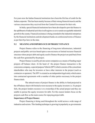 2
For years now the Indian financial institutions have been the life line of credit for the
Indian corporate. This has been mainly because of their strong financial muscle and the
various concessions they received from the Central Government for their role.
In India, special financial institutions have been developed to provide finance to
the upliftment of industrial activities in all regions so as to sustain an equitable industrial
growth in the county. Financial assistance is being extended to the industrial enterprises
by the financial institutions and development banks on confessional terms of finance
as per their bye laws in the state.
9.2 MEANINGANDIMPORTANCEOFPROJECTFINANCE
Project finance refers to the financing of long-term infrastructure, industrial
projects and public services based upon a non-recourse or limited recourse financial
structure where project debt and equity used to finance the project are paid back from
the cash flow generated by the project.
Project finance is used by private sector companies as a means of funding major
projects off balance sheet. At the heart of the project finance transaction is the
concession company, a special purposeVehicle (SPV) which consists of the consortium
shareholders who may be investors or have other interests in the project (such as
contractor or operator). The SPV is created as an independent legal entity which enters
into contractual agreements with a number of other parties necessary in the project
finance deals.
The attractiveness of project finance is the ability to fund projected in
the off balance sheet with limited or non-recourse to the equity investors i.e. if a project
fails, the project lenders recourse is to ownership of the actual project and they are
unable to pursue the equity investors for debt. For this reason lenders focus on the
projects cash flow as the main source for repaying project debt.
Importance of Project finance
Project financing is being used throughout the world across a wide range of
industries and sectors. This funding technique is growing in popularity as governments
 
