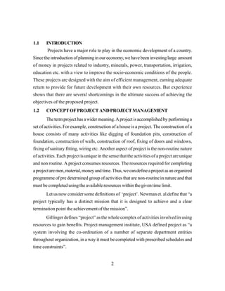 2
1.1 INTRODUCTION
Projects have a major role to play in the economic development of a country.
Since the introduction of planning in our economy, we have been investing large amount
of money in projects related to industry, minerals, power, transportation, irrigation,
education etc. with a view to improve the socio-economic conditions of the people.
These projects are designed with the aim of efficient management, earning adequate
return to provide for future development with their own resources. But experience
shows that there are several shortcomings in the ultimate success of achieving the
objectives of the proposed project.
1.2 CONCEPTOFPROJECTANDPROJECTMANAGEMENT
Thetermprojecthasawidermeaning.Aprojectisaccomplishedbyperforminga
set of activities. For example, construction of a house is a project. The construction of a
house consists of many activities like digging of foundation pits, construction of
foundation, construction of walls, construction of roof, fixing of doors and windows,
fixing of sanitary fitting, wiring etc. Another aspect of project is the non-routine nature
of activities. Each project is unique in the sense that the activities of a project are unique
and non routine. A project consumes resources. The resources required for completing
aprojectaremen,material,moneyandtime.Thus,wecandefineaprojectasanorganized
programme of pre determined group of activities that are non-routine in nature and that
must be completed using the available resources within the given time limit.
Let us now consider some definitions of ‘project’. Newman et. al define that “a
project typically has a distinct mission that it is designed to achieve and a clear
termination point the achievement of the mission”.
Gillinger defines “project” as the whole complex of activities involved in using
resources to gain benefits. Project management institute, USA defined project as “a
system involving the co-ordination of a number of separate department entities
throughout organization, in a way it must be completed with prescribed schedules and
time constraints”.
 