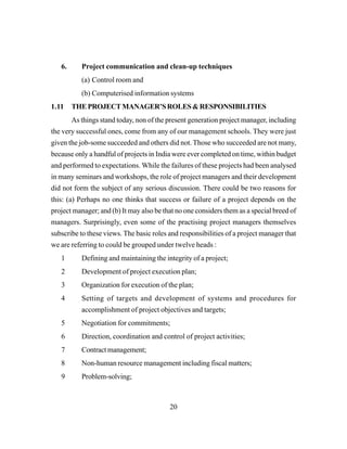 20
6. Project communication and clean-up techniques
(a) Control room and
(b) Computerised information systems
1.11 THEPROJECTMANAGER’SROLES&RESPONSIBILITIES
As things stand today, non of the present generation project manager, including
the very successful ones, come from any of our management schools. They were just
given the job-some succeeded and others did not. Those who succeeded are not many,
because only a handful of projects in India were ever completed on time, within budget
and performed to expectations. While the failures of these projects had been analysed
in many seminars and workshops, the role of project managers and their development
did not form the subject of any serious discussion. There could be two reasons for
this: (a) Perhaps no one thinks that success or failure of a project depends on the
project manager; and (b) It may also be that no one considers them as a special breed of
managers. Surprisingly, even some of the practising project managers themselves
subscribe to these views. The basic roles and responsibilities of a project manager that
we are referring to could be grouped under twelve heads :
1 Defining and maintaining the integrity of a project;
2 Development of project execution plan;
3 Organization for execution of the plan;
4 Setting of targets and development of systems and procedures for
accomplishment of project objectives and targets;
5 Negotiation for commitments;
6 Direction, coordination and control of project activities;
7 Contract management;
8 Non-human resource management including fiscal matters;
9 Problem-solving;
 