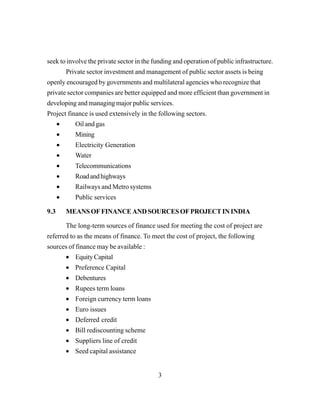 3
seek to involve the private sector in the funding and operation of public infrastructure.
Private sector investment and management of public sector assets is being
openly encouraged by governments and multilateral agencies who recognize that
private sector companies are better equipped and more efficient than government in
developing and managing major public services.
Project finance is used extensively in the following sectors.
• Oil and gas
• Mining
• Electricity Generation
• Water
• Telecommunications
• Roadandhighways
• Railways and Metro systems
• Public services
9.3 MEANSOFFINANCEANDSOURCESOFPROJECTININDIA
The long-term sources of finance used for meeting the cost of project are
referred to as the means of finance. To meet the cost of project, the following
sources of finance may be available :
• Equity Capital
• Preference Capital
• Debentures
• Rupees term loans
• Foreign currency term loans
• Euro issues
• Deferred credit
• Bill rediscounting scheme
• Suppliers line of credit
• Seed capital assistance
 