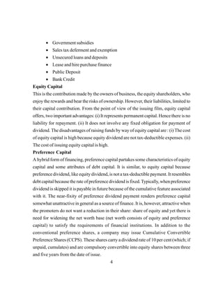 4
• Government subsidies
• Sales tax deferment and exemption
• Unsecured loans and deposits
• Lease and hire purchase finance
• Public Deposit
• Bank Credit
Equity Capital
This is the contribution made by the owners of business, the equity shareholders, who
enjoy the rewards and bear the risks of ownership. However, their liabilities, limited to
their capital contribution. From the point of view of the issuing film, equity capital
offers, two important advantages: (i) It represents permanent capital. Hence there is no
liability for repayment. (ii) It does not involve any fixed obligation for payment of
dividend. The disadvantages of raising funds by way of equity capital are : (i) The cost
of equity capital is high because equity dividend are not tax-deductible expenses. (ii)
The cost of issuing equity capital is high.
Preference Capital
A hybrid form of financing, preference capital partakes some characteristics of equity
capital and some attributes of debt capital. It is similar, to equity capital because
preference dividend, like equity dividend, is not a tax-deductible payment. It resembles
debt capital because the rate of preference dividend is fixed.Typically, when preference
dividend is skipped it is payable in future because of the cumulative feature associated
with it. The near-fixity of preference dividend payment renders preference capital
somewhat unattractive in general as a source of finance. It is, however, attractive when
the promoters do not want a reduction in their share: share of equity and yet there is
need for widening the net worth base (net worth consists of equity and preference
capital) to satisfy the requirements of financial institutions. In addition to the
conventional preference shares, a company may issue Cumulative Convertible
Preference Shares (CCPS). These shares carry a dividend rate of 10 per cent (which; if
unpaid, cumulates) and are compulsory convertible into equity shares between three
and five years from the date of issue.
 