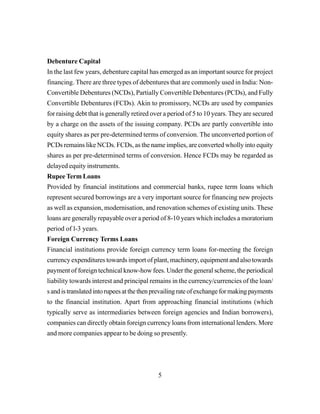 5
Debenture Capital
In the last few years, debenture capital has emerged as an important source for project
financing. There are three types of debentures that are commonly used in India: Non-
Convertible Debentures (NCDs), Partially Convertible Debentures (PCDs), and Fully
Convertible Debentures (FCDs). Akin to promissory, NCDs are used by companies
for raising debt that is generally retired over a period of 5 to 10 years. They are secured
by a charge on the assets of the issuing company. PCDs are partly convertible into
equity shares as per pre-determined terms of conversion. The unconverted portion of
PCDs remains like NCDs. FCDs, as the name implies, are converted wholly into equity
shares as per pre-determined terms of conversion. Hence FCDs may be regarded as
delayed equity instruments.
Rupee Term Loans
Provided by financial institutions and commercial banks, rupee term loans which
represent secured borrowings are a very important source for financing new projects
as well as expansion, modernisation, and renovation schemes of existing units. These
loans are generally repayable over a period of 8-10 years which includes a moratorium
period of l-3 years.
Foreign Currency Terms Loans
Financial institutions provide foreign currency term loans for-meeting the foreign
currency expenditures towards import of plant, machinery, equipment and also towards
payment of foreign technical know-how fees. Under the general scheme, the periodical
liability towards interest and principal remains in the currency/currencies of the loan/
sandistranslatedintorupeesatthethenprevailingrateofexchangeformakingpayments
to the financial institution. Apart from approaching financial institutions (which
typically serve as intermediaries between foreign agencies and Indian borrowers),
companies can directly obtain foreign currency loans from international lenders. More
and more companies appear to be doing so presently.
 