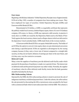 6
Euro issues
Beginning with Reliance Industries’ Global Depository Receipts issue of approximately
$150 ml in May 1992, a number of companies have been making euro issues. They
have employed two types of securities: Global Depository Receipts (GDRs) and
Euroconvertible Bonds (ECBs). .
Denominated in US dollars, a GDR is a negotiable certificate that represents
the publicly traded local currency (Indian Rupee) equity shares of a non-US (Indian)
company. (Of course, in. theory, a GDR may represent a debt security; in practice it
rarely does so.) GDRs are issued by the Depository Bank (such as the Bank of New
York) against the local currency shares (such as Rupee shares) which are delivered to
the depository’s local custodian banks. GDRs trade freely in the overseas markets.
AEuroconvertible Bond (ECB) is an equity-linked debt security. The holder of
an ECB has the option to convert it into equity shares at a pre-determined conversion
ratio during a specified period. ECBs are regarded as advantageous by the issuing
company because (i) they carry a lower rate of interest compared to a straight debt
security, (ii) they do not lead to dilution of earnings per share in the near future, and
(iii) they carry very few restrictive covenants.
Deferred Credit
Many a time the suppliers of machinery provide deferred credit facility under which
payment for the purchase of machinery is made over a period of time. The interest rate
on deferred credit and the period of payment vary rather widely. Normally, the supplier
of machinery when he offers deferred credit facility insists that the bank guarantee
should be furnished by the buyer.
Bills Rediscounting Scheme
Operated by the IDBI, the bills rediscounting scheme is meant to promote the sale of
indigenous machinery on deferred payment basis. Under this scheme, the seller realises
the sale proceeds by discounting the bills or promissory notes accepted by the buyer
with a commercial bank which in turn rediscounts them with the IDBI. This scheme is
 