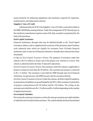 7
meant primarily for balancing equipments and machinery required for expansion,
modernisation, and replacement schemes.
Suppliers’ Line of Credit
Administered by the ICICI, the Suppliers’ Line of Credit is somewhat similar to
the IDBI’s Bill Rediscounting Scheme. Under this arrangement, ICICI directly pays to
the machinery manufacturer against usance bills duly accepted or guaranteed by the
bank of the purchaser.
Seed Capital Assistance
Financial institutions, through what may be labelled broadly as the ‘Seed Capital
Assistance scheme, seek to supplement the resources of the promoters and of medium
scale industrial units which are eligible for assistance from All-India financial
institutions and/ or state-level financial institutions. Broadly three schemes have been
formulated:
(i) Special Seed Capital Assistance Scheme The quantum of assistance under this
scheme is Rs 0.2 million or 20 per cent of the project cost, whichever is lower. This
scheme is administered by the State. Financial Corporations.
(ii) Seed Capital Assistance Scheme The assistance order this scheme is applicable to
projects costing not more then Rs 20 million. The assistance per project is restricted
to Rs 1.5 million. The assistance is provided by IDBI through state level financial
institutions. In special cases, the IDBI may provide the assistance directly.
(iii) Risk Capital Foundation Scheme Under this scheme, the Risk Capital Foundation,
an autonomous foundation set up and funded by the IFCI, offers assistance to promoters
of projects costing between Rs 20 million and Rs 150 million. The ceiling on the
assistance provided between Rs 1.5 million and Rs 4 million depending on the number
of applicant promoters.
Government Subsidies
Previously the central government as well as the state governments provided subsidies
to industrial units located in backward areas. The central subsidy has been discontinued
 