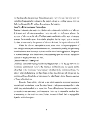 8
but the state subsidies continue. The state subsidies vary between 5 per cent to 25 per
cent of the fixed capital investment in the project, subject to a ceiling varying between
Rs 0.5 million and Rs 2.5 million depending on the location.
Sales Tax. Deferments and Exemptions
To attract industries, the states provide incentives, inter alia, in the form of sales tax
deferments and sales tax exemptions. Under the sales tax deferment scheme, the
payment of sales tax on the sale of finished goods may be deferred for a period ranging
between five to twelve years. Essentially, it implies that the project gets an interest-
free loan, represented by the quantum of sales tax deferred, during the deferent period.
Under the sales tax exemption scheme, some states exempt the payment of
salestaxapplicableonpurchasesofrawmaterials,consumables,packing,andprocessing
materials from within the state which are used for manufacturing purposes. The period
of exemption ranges from three to nine years depending upon the state and the specific
location of the project within the state.
Unsecured Loans and Deposits
Unsecured loans are typically provided by the promoters to fill the gap between the
promoters’ contribution required by financial institutions and the equity capital
subscribed by the promoters. These loans are subsidiary to the institutional loans. The
rate of interest chargeable on these loans is less than the rate of interest on the
institutional loans. Finally these loans cannot be taken back without the prior approval
of financial institutions.
Deposits from public, referred to as public deposits, represent unsecured
borrowing of two to three years’ duration. Many existing companies prefer to raise
public deposits instead of term loans from financial institutions because restrictive
covenants do not accompany public deposits. However, it may not be possible for a
new company to raise public deposits. Further, it maybe difficult for it to repay public
deposits within three years.
 