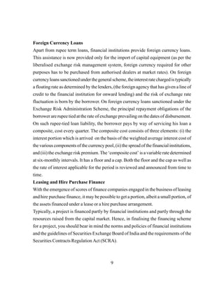 9
Foreign Currency Loans
Apart from rupee term loans, financial institutions provide foreign currency loans.
This assistance is now provided only for the import of capital equipment (as per the
liberalised exchange risk management system, foreign currency required for other
purposes has to be purchased from authorised dealers at market rates). On foreign
currency loans sanctioned under the general scheme, the interest rate charged is typically
a floating rate as determined by the lenders, (the foreign agency that has given a line of
credit to the financial institution for onward lending) and the risk of exchange rate
fluctuation is born by the borrower. On foreign currency loans sanctioned under the
Exchange Risk Administration Scheme, the principal repayment obligations of the
borrower are rupee tied at the rate of exchange prevailing on the dates of disbursement.
On such rupee-tied loan liability, the borrower pays by way of servicing his loan a
composite, cost every quarter. The composite cost consists of three elements: (i) the
interest portion which is arrived on the basis of the weighted average interest cost of
the various components of the currency pool, (ii) the spread of the financial institutions,
and (iii) the exchange risk premium. The ‘composite cost’ is a variable rate determined
at six-monthly intervals. It has a floor and a cap. Both the floor and the cap as well as
the rate of interest applicable for the period is reviewed and announced from time to
time.
Leasing and Hire Purchase Finance
With the emergence of scores of finance companies engaged in the business of leasing
and hire purchase finance, it may be possible to get a portion, albeit a small portion, of
the assets financed under a lease or a hire purchase arrangement.
Typically, a project is financed partly by financial institutions and partly through the
resources raised from the capital market. Hence, in finalising the financing scheme
for a project, you should bear in mind the norms and policies of financial institutions
and the guidelines of Securities Exchange Board of India and the requirements of the
Securities Contracts Regulation Act (SCRA).
 