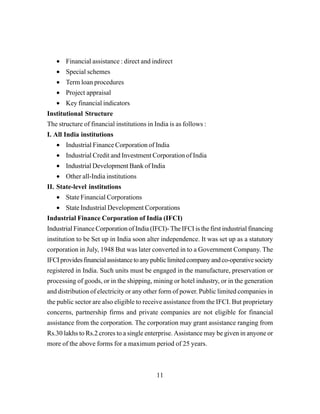 11
• Financial assistance : direct and indirect
• Special schemes
• Term loan procedures
• Project appraisal
• Key financial indicators
Institutional Structure
The structure of financial institutions in India is as follows :
I. All India institutions
• Industrial Finance Corporation of India
• Industrial Credit and Investment Corporation of India
• Industrial Development Bank of India
• Other all-India institutions
II. State-level institutions
• State Financial Corporations
• State Industrial Development Corporations
Industrial Finance Corporation of India (IFCI)
Industrial Finance Corporation of India (IFCI)- The IFCI is the first industrial financing
institution to be Set up in India soon alter independence. It was set up as a statutory
corporation in July, 1948 But was later converted in to a Government Company. The
IFCIprovidesfinancialassistancetoanypubliclimitedcompanyandco-operativesociety
registered in India. Such units must be engaged in the manufacture, preservation or
processing of goods, or in the shipping, mining or hotel industry, or in the generation
and distribution of electricity or any other form of power. Public limited companies in
the public sector are also eligible to receive assistance from the IFCI. But proprietary
concerns, partnership firms and private companies are not eligible for financial
assistance from the corporation. The corporation may grant assistance ranging from
Rs.30 lakhs to Rs.2 crores to a single enterprise. Assistance may be given in anyone or
more of the above forms for a maximum period of 25 years.
 
