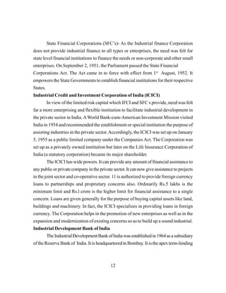 12
State Financial Corporations (SFC’s)- As the Industrial finance Corporation
does not provide industrial finance to all types or enterprises, the need was felt for
state level financial institutions to finance the needs or non-corporate and other small
enterprises. On September 2, 1951, the Parliament passed the State Financial
Corporations Act. The Act came in to force with effect from 1st
August, 1952. It
empowers the State Governments to establish financial institutions for their respective
States.
Industrial Credit and Investment Corporation of India (lCICI)
In view of the limited risk capital which IFCI and SFC s provide, need was felt
far a more enterprising and flexible institution to facilitate industrial development in
the private sector in India.AWorld Bank-cum-American Investment Mission visited
India in 1954 and recommended the establishment or special institution the purpose of
assisting industries in the private sector.Accordingly, the ICICI was set up on January
5, 1955 as a public limited company under the Companies Act. The Corporation was
set up as a privately owned institution but later on the Life Insurance Corporation of
India (a statutory corporation) became its major shareholder.
The lCICI has wide powers. It can provide any amount of financial assistance to
any public or private company in the private sector. It can now give assistance to projects
in the joint sector and co-operative sector. 11 is authorized to provide foreign currency
loans to partnerships and proprietary concerns also. Ordinarily Rs.5 lakhs is the
minimum limit and Rs.l crore is the higher limit for financial assistance to a single
concern. Loans are given generally for the purpose of buying capital assets like land,
buildings and machinery. In fact, the ICICI specializes in providing loans in foreign
currency. The Corporation helps in the promotion of new enterprises as well as in the
expansion and modernization of existing concerns so as to build up a sound industrial.
Industrial Development Bank of India
TheIndustrialDevelopmentBankofIndiawasestablishedin1964asasubsidiary
of the Reserve Bank of India. It is headquartered in Bombay. It is the apex term-lending
 