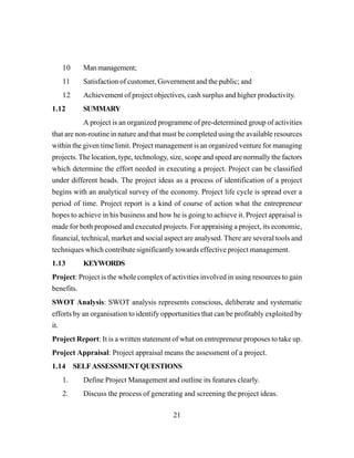 21
10 Manmanagement;
11 Satisfaction of customer, Government and the public; and
12 Achievement of project objectives, cash surplus and higher productivity.
1.12 SUMMARY
A project is an organized programme of pre-determined group of activities
that are non-routine in nature and that must be completed using the available resources
within the given time limit. Project management is an organized venture for managing
projects. The location, type, technology, size, scope and speed are normally the factors
which determine the effort needed in executing a project. Project can be classified
under different heads. The project ideas as a process of identification of a project
begins with an analytical survey of the economy. Project life cycle is spread over a
period of time. Project report is a kind of course of action what the entrepreneur
hopes to achieve in his business and how he is going to achieve it. Project appraisal is
made for both proposed and executed projects. For appraising a project, its economic,
financial, technical, market and social aspect are analysed. There are several tools and
techniques which contribute significantly towards effective project management.
1.13 KEYWORDS
Project: Project is the whole complex of activities involved in using resources to gain
benefits.
SWOT Analysis: SWOT analysis represents conscious, deliberate and systematic
efforts by an organisation to identify opportunities that can be profitably exploited by
it.
Project Report: It is a written statement of what on entrepreneur proposes to take up.
Project Appraisal: Project appraisal means the assessment of a project.
1.14 SELFASSESSMENTQUESTIONS
1. Define Project Management and outline its features clearly.
2. Discuss the process of generating and screening the project ideas.
 