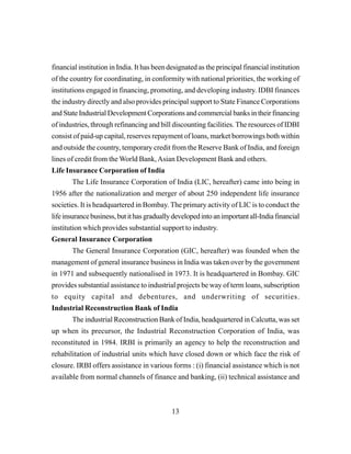 13
financial institution in India. It has been designated as the principal financial institution
of the country for coordinating, in conformity with national priorities, the working of
institutions engaged in financing, promoting, and developing industry. IDBI finances
the industry directly and also provides principal support to State Finance Corporations
and State Industrial Development Corporations and commercial banks in their financing
of industries, through refinancing and bill discounting facilities. The resources of IDBI
consist of paid-up capital, reserves repayment of loans, market borrowings both within
and outside the country, temporary credit from the Reserve Bank of India, and foreign
lines of credit from the World Bank,Asian Development Bank and others.
Life Insurance Corporation of India
The Life Insurance Corporation of India (LIC, hereafter) came into being in
1956 after the nationalization and merger of about 250 independent life insurance
societies. It is headquartered in Bombay. The primary activity of LIC is to conduct the
lifeinsurancebusiness,butithasgraduallydevelopedintoanimportantall-Indiafinancial
institution which provides substantial support to industry.
General Insurance Corporation
The General Insurance Corporation (GIC, hereafter) was founded when the
management of general insurance business in India was taken over by the government
in 1971 and subsequently nationalised in 1973. It is headquartered in Bombay. GIC
provides substantial assistance to industrial projects be way of term loans, subscription
to equity capital and debentures, and underwriting of securities.
Industrial Reconstruction Bank of India
The industrial Reconstruction Bank of India, headquartered in Calcutta, was set
up when its precursor, the Industrial Reconstruction Corporation of India, was
reconstituted in 1984. IRBI is primarily an agency to help the reconstruction and
rehabilitation of industrial units which have closed down or which face the risk of
closure. IRBI offers assistance in various forms : (i) financial assistance which is not
available from normal channels of finance and banking, (ii) technical assistance and
 