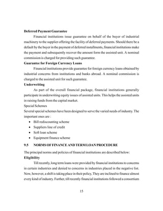 15
Deferred Payment Guarantee
Financial institutions issue guarantee on behalf of the buyer of industrial
machinery to the supplier offering the facility of deferred payments. Should there be a
default by the buyer in the payment of deferred installments, financial institutions make
the payment and subsequently recover the amount form the assisted unit. A nominal
commission is charged for providing such guarantee.
Guarantee for Foreign Currency Loans
Financial institutions provide guarantee for foreign currency loans obtained by
industrial concerns from institutions and banks abroad. A nominal commission is
charged to the assisted unit for such guarantee.
Underwriting
As part of the overall financial package, financial institutions generally
participate in underwriting equity issues of assisted units. This helps the assisted units
in raising funds from the capital market.
Special Schemes
Several special schemes have been designed to serve the varied needs of industry. The
important ones are :
• Bill rediscounting scheme
• Suppliers line of credit
• Soft loan scheme
• Equipment finance scheme
9.5 NORMSOFFINANCEANDTERMLOANPROCEDURE
The principal norms and policies of financial institutions are described below:
Eligibility
Till recently, long term loans were provided by financial institutions to concerns
in certain industries and denied to concerns in industries placed in the negative list.
Now, however, a shift is taking place in their policy,They are inclined to finance almost
every kind of industry. Further, till recently financial institutions followed a consortium
 