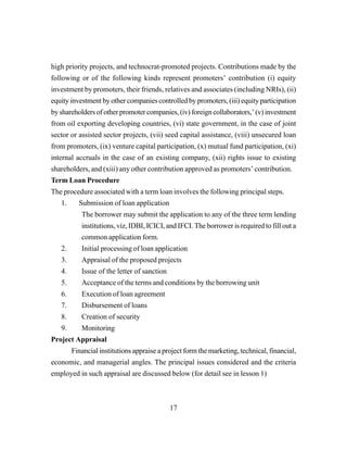 17
high priority projects, and technocrat-promoted projects. Contributions made by the
following or of the following kinds represent promoters’ contribution (i) equity
investment by promoters, their friends, relatives and associates (including NRIs), (ii)
equity investment by other companies controlled by promoters, (iii) equity participation
by shareholders of other promoter companies, (iv) foreign collaborators,’ (v) investment
from oil exporting developing countries, (vi) state government, in the case of joint
sector or assisted sector projects, (vii) seed capital assistance, (viii) unsecured loan
from promoters, (ix) venture capital participation, (x) mutual fund participation, (xi)
internal accruals in the case of an existing company, (xii) rights issue to existing
shareholders, and (xiii) any other contribution approved as promoters’ contribution.
Term Loan Procedure
The procedure associated with a term loan involves the following principal steps.
1. Submission of loan application
The borrower may submit the application to any of the three term lending
institutions, viz, IDBI, ICICI, and IFCI. The borrower is required to fill out a
common application form.
2. Initial processing of loan application
3. Appraisal of the proposed projects
4. Issue of the letter of sanction
5. Acceptance of the terms and conditions by the borrowing unit
6. Execution of loan agreement
7. Disbursement of loans
8. Creation of security
9. Monitoring
Project Appraisal
Financial institutions appraise a project form the marketing, technical, financial,
economic, and managerial angles. The principal issues considered and the criteria
employed in such appraisal are discussed below (for detail see in lesson 1)
 