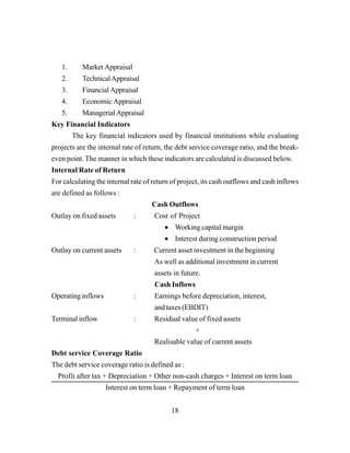 18
1. Market Appraisal
2. TechnicalAppraisal
3. Financial Appraisal
4. Economic Appraisal
5. Managerial Appraisal
Key Financial Indicators
The key financial indicators used by financial institutions while evaluating
projects are the internal rate of return, the debt service coverage ratio, and the break-
even point. The manner in which these indicators are calculated is discussed below.
Internal Rate of Return
For calculating the internal rate of return of project, its cash outflows and cash inflows
are defined as follows :
Cash Outflows
Outlay on fixed assets : Cost of Project
• Working capital margin
• Interest during construction period
Outlay on current assets : Current asset investment in the beginning
As well as additional investment in current
assets in future.
Cash Inflows
Operating inflows : Earnings before depreciation, interest,
and taxes (EBDIT)
Terminal inflow : Residual value of fixed assets
+
Realisable value of current assets
Debt service Coverage Ratio
The debt service coverage ratio is defined as :
Profit after tax + Depreciation + Other non-cash charges + Interest on term loan
Interest on term loan + Repayment of term loan
 
