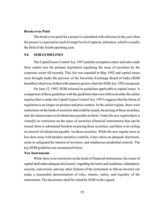 19
Break-even Point
The break-even point for a project is calculated with reference to the year when
the project is expected to reach its target level of capacity utilisation, which is usually
the third of the fourth operating year.
9.6 SEBIGUIDELINES
The Capital Issues Control Act, 1947 (and the exemption orders and rules made
there under) was the primary legislation regulating the issue of securities by the
corporate sector till recently. This Act was repealed in May 1992 and capital issues
were brought under the purview of the Securities Exchange Board of India (SEBI
hereafter)whichwasclothedwithstatutorypowerswhentheSEBIAct,1992waspassed.
On June 12, 1992, SEBI released its guidelines applicable to capital issues. A
comparison of these guidelines with the guidelines that were followed under the earlier
regime (that is under the Capital Issues Control Act, 1947) suggests that the thrust of
regulation is no longer on product and price control. In the earlier regime, there were
restrictions on the kinds of securities that could be issued, the pricing of these securities,
and .the interest rates or dividend rates payable on them. Under the new regime there is
virtually no restriction on the types of securities (financial instruments) that can be
issued, there is substantial freedom in pricing these securities, and there is no ceiling
on interest/ dividend rate payable ‘on these securities. While the new regime more or
less does away with product and price controls, it lays stress on adequate disclosure,
seeks to safeguard the interest of investors, and emphasises prudential controls. The
key SEBI guidelines are summarised below.
New Instruments
While there is no restriction on the kinds of financial instruments, the issuer of
capitalshallmake adequate disclosures’regardingthetermsandconditions,redemption,
security, conversion, and any other features of the instrument so that an investor can
make a reasonable determination of risks, returns, safety, and liquidity of the
instruments. The disclosures shall be vetted by SEBI in this regard.
 