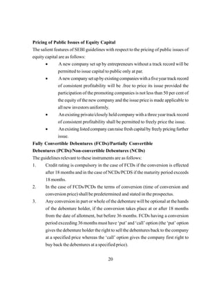 20
Pricing of Public Issues of Equity Capital
The salient features of SEBI guidelines with respect to the pricing of public issues of
equity capital are as follows:
• A new company set up by entrepreneurs without a track record will be
permitted to issue capital to public only at par.
• Anewcompanysetupbyexistingcompanieswithafiveyeartrackrecord
of consistent profitability will be .free to price its issue provided the
participation of the promoting companies is not less than 50 per cent of
the equity of the new company and the issue price is made applicable to
all new investors uniformly.
• An existing private/closely held company with a three year track record
of consistent profitability shall be permitted to freely price the issue.
• Anexistinglistedcompanycanraisefreshcapitalbyfreelypricingfurther
issue.
Fully Convertible Debentures (FCDs)/Partially Convertible
Debentures (PCDs)/Non-convertible Debentures (NCDs)
The guidelines relevant to these instruments are as follows:
1. Credit rating is compulsory in the case of FCDs if the conversion is effected
after 18 months and in the case of NCDs/PCDS if the maturity period exceeds
18 months.
2. In the case of FCDs/PCDs the terms of conversion (time of conversion and
conversion price) shall be predetermined and stated in the prospectus.
3. Any conversion in part or whole of the debenture will be optional at the hands
of the debenture holder, if the conversion takes place at or after 18 months
from the date of allotment, but before 36 months. FCDs having a conversion
period exceeding 36 months must have ‘put’ and ‘call’ option (the ‘put’ option
gives the debenture holder the right to sell the debentures back to the company
at a specified price whereas the ‘call’ option gives the company first right to
buy back the debentures at a specified price).
 
