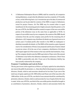 21
4. A Debenture Redemption Reserve (DRR) shall be created by all companies
raising debentures, except when the debenture issue has a maturity of 18 months
or less, on the following basis: (a) A moratorium up to the date of commercial
production can be provided for creation of the DRR in respect of debentures
raised for project finance. (b) The DRR may be created either in equal
installments for the remaining period or higher amounts if profits permit. (c) In
the case of PCDs, the DRR should be created in respect of the non-convertible
portion of the debenture issue on the same lines as applicable to NCDs. In
respect of convertible issues by new companies, the creation of the DRR should
commence from the year the company earns profits for the remaining life of
debentures. (d) Companies may distribute dividends out of general reserves in
certain years if residual profits after transfer to the DRR are inadequate to
distribute reasonable dividends. (e) The DRR will be treated as a part of general
reserve for consideration of bonus issue proposals and for price fixation related
to post-tax return. (f) In the case of new companies, distribution of dividend
shall require approval of the trustees to the issue and the lead institution, if any.
(g) The company should create the DRR equivalent to 50 per cent of the amount
of debenture issue before the debenture redemption commences. Drawl from
the DRR is permissible only after 10 per cent of the debenture liability has
been actually redeemed by the company.
Promoters’ Contribution and Lock-In Period
The key provisions in this regard are as follows: (a) Equity capital to be subscribed in
any issue to the public by promoters, i.e., those described in the prospectus as promoters,
directors, friends, relatives and associates should not be less than 25 per cent of the
total issue of equity capital up to Rs 1000 million and 20 per cent of the issue above Rs
1000 million. In the case of FCDs, one third of issue amount should be contributed by
promoters, directors, friends, relatives and associates by way of equity before the issue
is made. In the case of PCDs, one third of the convertible portion should be brought in
as contribution of promoters, directors, friends, relatives and associates before the
 
