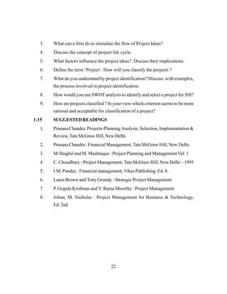 22
3. What can a firm do to stimulate the flow of Project Ideas?
4. Discuss the concept of project life cycle.
5. What factors influence the project ideas?. Discuss their implications.
6. Define the term ‘Project’. How will you classify the projects ?
7. What do you understand by project identification? Discuss, with examples,
the process involved in project identification.
8. How would you use SWOT analysis to identify and select a project for SSI?
9. How are projects classified ? In your view which criterion seems to be more
rational and acceptable for classification of a project?
1.15 SUGGESTEDREADINGS
1. Prasana Chandra: Projects-Planning Analysis, Selection, Implementation &
Review, Tata McGraw Hill, New Delhi.
2. Prasana Chandra : Financial Management,Tata McGraw Hill, New Delhi.
3. M.Shaghil and M. Mushtaque : Project Planning and Management Vol. 1
4. C. Choudhury : Project Management, Tata McGraw Hill, New Delhi – 1995
5. I.M. Pandey : Financial management,Vikas Publishing. Ed. 8.
6. Laura Brown and Tony Grundy : Strategic Project Management
7. P. Gopala Krishnan and V. Rama Moorthy : Project Management
8. Johan, M. Nicholas : Project Management for Business & Technology,
Ed. 2nd.
 