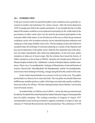 2
10.1 INTRODUCTION
In the post second world war period the public sector enterprises have generally in-
creased in number and importance for various reasons. After the Great depression
1929-33 people post faith in the market mechanism. It was thought that the invisible
hand of the market would have to be replaced at least partly by the visible hand of the
government. In other words, there was the need for government participation in the
economic affair of the nation. It was felt that one of the way in which the government
could play a active role in modern economy was by nationalizing those industries and
setting up a wide range of public sector units. The developing country like India have
accepted today the technique of economic planning as a means of development and
have given importance to the public sector. India the first important step in the direc-
tion was taken immediately after achieving independence. In the real sense, public
enterprise in India are of recent origin. But the scholars have traced the history of
Public enterprises as far as back as 300 B.C. Kautilya, the founder prime Minister of
Maurya Empire in India in his ‘Arthshastra’ (a book in Sanskrit) Spoke of public enter-
prises. There was a ‘Lavanadhyaksha’ incharge of Manufacture of salt and fixation of
its price. Likewise the ‘Akaradhyaksha’ the’Rupadarasaka’ and the ‘Suvarnadhyaksha’
seem to have been Incharge of mining, coinage and gold all in the control of the state.
In the medieval period India was cynosure of all eyes in the west. The golden
period India was famous for its steel and cloth. The iron pillar near Kutub Minar has
baffled many melallur gist have a pillar of his huge size and rustles quality could have
been cast in those for off days. The fine cloth particularly, Dacca Muslim’was favorite
wear of western women.
In modern India, we find two sort of efforts – one by the alien government and
he other by Swadeshi Movement heached by Indian National Congress which paned the
base for public enterprise. The working committee of congress in August 1937
recommended its provincial government to appoint committee of expert to draw up
schemes of “National Reconstruction and Social planning” The conference of 1938
 