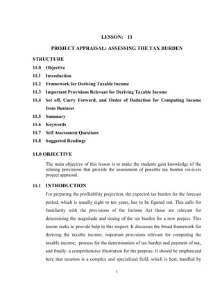 LESSON: 11
PROJECT APPRAISAL: ASSESSING THE TAX BURDEN
STRUCTURE
11.0 Objective
11.1 Introduction
11.2 Framework for Deriving Taxable Income
11.3 Important Provisions Relevant for Deriving Taxable Income
11.4 Set off, Carry Forward, and Order of Deduction for Computing Income
from Business
11.5 Summary
11.6 Keywords
11.7 Self Assessment Questions
11.8 Suggested Readings
11.0 OBJECTIVE
The main objective of this lesson is to make the students gain knowledge of the
relating provisions that provide the assessment of possible tax burden vis-à-vis
project appraisal.
11.1 INTRODUCTION
For preparing the profitability projection, the expected tax burden for the forecast
period, which is usually eight to ten years, has to be figured out. This calls for
familiarity with the provisions of the Income Act those are relevant for
determining the magnitude and timing of the tax burden for a new project. This
lesson seeks to provide help in this respect. It discusses the broad framework for
deriving the taxable income, important provisions relevant for computing the
taxable income; process for the determination of tax burden and payment of tax,
and finally, a comprehensive illustration for the purpose. It should be emphasized
here that taxation is a complex and specialized field, which is best, handled by
1
 