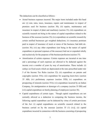 The deductions can be classified as follows:
• Actual business expenses incurred. The major items included under this head
are: (i) rent, rates, taxes, insurance, repairs and maintenance in respect of
premises used for business (section 30); (ii) repairs, maintenance and
insurance in respect of plant and machinery (section 31); (iii) expenditure on
scientific research not being in the nature of capital expenditure related to the
business of the assessee (section 35); (iv) expenditure on scientific research by
certain notified businesses get weighted deductions; (v) insurance premium
paid in respect of insurance of stock or stores of the business; bad debt etc.
(section 36); (vi) any other expenditure (not being in the nature of capital
expenditure or personal expenses of the assessee) laid out or expended wholly
and exclusively for the purposes of the business/profession (section 37).
• Amortization of certain expenses. Certain expenses are incurred at one time
and a percentage of such expenses are allowed to be deducted against the
income over a number of years by way of amortization. These include: (i)
outlays on fixed assets which are depreciated at the rates prescribed under rule
5 of the Income Tax Rules (section 32); (ii) expenditure on patents and
copyrights (section 35A); (iii) expenditure for acquiring know-how (section
35 AB); (iv) preliminary expenses (section 35D); (v) expenditure on
prospecting of minerals (section 35A); (vi) expenditure incurred by an Indian
Company, for amalgamation or demerger of a company (section 35 DD) and
(vii) capital expenditure on family planning of employees (section 36).
• Capital expenditures of certain types. Though capital expenditures are not
normally allowed as a deduction in computing the business income, the
following capital expenditure can be deducted by virtue of certain provisions
of the Act: (i) capital expenditures on scientific research related to the
business carried on by the assessee [section 35 (1) (iv)]; (ii) capital
expenditure incurred in connection with the business consisting of prospecting
3
 