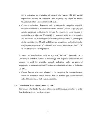 for or extraction or production of mineral oils (section 42). (iii) capital
expenditure incurred in connection with acquiring any rights to operate
telecommunication services (section 35 ABB).
• Certain contribution. Payments made to (a) certain recognized scientific
research institutions to be used for scientific research [section 35 (1) (ii)]; (b)
certain recognized institutions to be used for research in social science or
statistical research [section 35 (1) (iii)]; (c) approved public sector companies
and institutions for promoting the social and economic welfare of, or the uplift
of, the public (section 35 AC); and (d) certain associations and institutions for
carrying out programmes of conservation of natural resources (section 35 CC
B) can be deducted for tax purposes.
In respect of contributions made to approved National Laboratories or a
University or an Indian Institute of Technology with a specific direction that the
amounts be used for scientific research undertaken under an approved
programme, an amount equal to 125% of the contribution is allowed as deduction
(35 2AA).
• Carried forward losses and allowances. In computing the business income,
losses and allowances carried forward from the previous year can be deducted
subject to compliance with certain conditions.
11.2.2 Income from other Heads Under Tax Law
The various other heads, the nature of income, and the deductions allowed under
these heads by the Act are shown below;
4
 