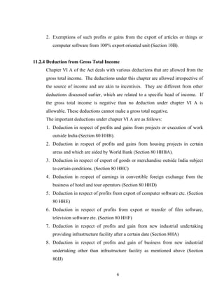 2. Exemptions of such profits or gains from the export of articles or things or
computer software from 100% export oriented unit (Section 10B).
11.2.4 Deduction from Gross Total Income
Chapter VI A of the Act deals with various deductions that are allowed from the
gross total income. The deductions under this chapter are allowed irrespective of
the source of income and are akin to incentives. They are different from other
deductions discussed earlier, which are related to a specific head of income. If
the gross total income is negative than no deduction under chapter VI A is
allowable. These deductions cannot make a gross total negative.
The important deductions under chapter VI A are as follows:
1. Deduction in respect of profits and gains from projects or execution of work
outside India (Section 80 HHB).
2. Deduction in respect of profits and gains from housing projects in certain
areas and which are aided by World Bank (Section 80 HHBA).
3. Deduction in respect of export of goods or merchandise outside India subject
to certain conditions. (Section 80 HHC)
4. Deduction in respect of earnings in convertible foreign exchange from the
business of hotel and tour operators (Section 80 HHD)
5. Deduction in respect of profits from export of computer software etc. (Section
80 HHE)
6. Deduction in respect of profits from export or transfer of film software,
television software etc. (Section 80 HHF)
7. Deduction in respect of profits and gain from new industrial undertaking
providing infrastructure facility after a certain date (Section 80IA)
8. Deduction in respect of profits and gain of business from new industrial
undertaking other than infrastructure facility as mentioned above (Section
80JJ)
6
 
