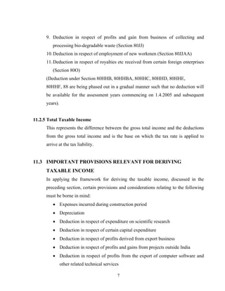 9. Deduction in respect of profits and gain from business of collecting and
processing bio-degradable waste (Section 80JJ)
10.Deduction in respect of employment of new workmen (Section 80JJAA)
11.Deduction in respect of royalties etc received from certain foreign enterprises
(Section 80O)
(Deduction under Section 80HHB, 80HHBA, 80HHC, 80HHD, 80HHE,
80HHF, 88 are being phased out in a gradual manner such that no deduction will
be available for the assessment years commencing on 1.4.2005 and subsequent
years).
11.2.5 Total Taxable Income
This represents the difference between the gross total income and the deductions
from the gross total income and is the base on which the tax rate is applied to
arrive at the tax liability.
11.3 IMPORTANT PROVISIONS RELEVANT FOR DERIVING
TAXABLE INCOME
In applying the framework for deriving the taxable income, discussed in the
preceding section, certain provisions and considerations relating to the following
must be borne in mind:
• Expenses incurred during construction period
• Depreciation
• Deduction in respect of expenditure on scientific research
• Deduction in respect of certain capital expenditure
• Deduction in respect of profits derived from export business
• Deduction in respect of profits and gains from projects outside India
• Deduction in respect of profits from the export of computer software and
other related technical services
7
 