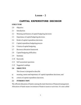 1
Lesson - 2
CAPITAL EXPENDITURE DECISION
STRUCTURE
2.0 Objective
2.1 Introduction
2.2 Meaning and features of capital budgeting decisions
2.3 Importance of capital budgeting decisions
2.4 Kinds of capital expenditure decisions
2.5 Capital expenditure budgeting process
2.6 Criteria of capital budgeting
2.7 Resource allocation framework
2.8 Capital budgeting difficulties
2.9 Summary
2.10 Keywords
2.11 Self assessment questions
2.12 Suggested readings
2.0 OBJECTIVE
This lesson is designed to describe
a) meaning, nature and importance of capital expenditure decisions; and
b) criteria of capital expenditure decisions.
2.1 INTRODUCTION
The efficient allocation of funds is among the main functions of financial management.
Allocation of funds means investment of funds in assets or activities. It is also called
 