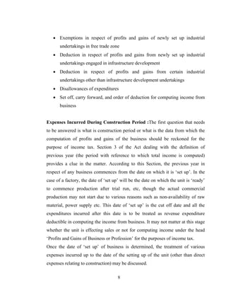 • Exemptions in respect of profits and gains of newly set up industrial
undertakings in free trade zone
• Deduction in respect of profits and gains from newly set up industrial
undertakings engaged in infrastructure development
• Deduction in respect of profits and gains from certain industrial
undertakings other than infrastructure development undertakings
• Disallowances of expenditures
• Set off, carry forward, and order of deduction for computing income from
business
Expenses Incurred During Construction Period :The first question that needs
to be answered is what is construction period or what is the data from which the
computation of profits and gains of the business should be reckoned for the
purpose of income tax. Section 3 of the Act dealing with the definition of
previous year (the period with reference to which total income is computed)
provides a clue in the matter. According to this Section, the previous year in
respect of any business commences from the date on which it is ‘set up’. In the
case of a factory, the date of ‘set up’ will be the date on which the unit is ‘ready’
to commence production after trial run, etc, though the actual commercial
production may not start due to various reasons such as non-availability of raw
material, power supply etc. This date of ‘set up’ is the cut off date and all the
expenditures incurred after this date is to be treated as revenue expenditure
deductible in computing the income from business. It may not matter at this stage
whether the unit is effecting sales or not for computing income under the head
‘Profits and Gains of Business or Profession’ for the purposes of income tax.
Once the date of ‘set up’ of business is determined, the treatment of various
expenses incurred up to the date of the setting up of the unit (other than direct
expenses relating to construction) may be discussed.
8
 