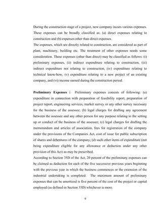 During the construction stage of a project, new company incurs various expenses.
These expenses can be broadly classified as: (a) direct expenses relating to
construction and (b) expenses other than direct expenses.
The expenses, which are directly related to construction, are considered as part of
plant, machinery, building etc. The treatment of other expenses needs some
consideration. These expenses (other than direct) may be classified as follows: (i)
preliminary expenses, (ii) indirect expenditure relating to construction, (iii)
indirect expenditure not relating to construction, (iv) expenditure relating to
technical know-how, (v) expenditure relating to a new project of an existing
company, and (vi) income earned during the construction period.
Preliminary Expenses : Preliminary expenses consists of following: (a)
expenditure in connection with preparation of feasibility report, preparation of
project report, engineering services, market survey or any other survey necessary
for the business of the assessee; (b) legal charges for drafting any agreement
between the assessee and any other person for any purpose relating to the setting
up or conduct of the business of the assessee; (c) legal charges for drafting the
memorandum and articles of association, fees for registration of the company
under the provisions of the Companies Act, cost of issue for public subscription
of shares and debentures of the company; (d) such other items of expenditure (not
being expenditure eligible for any allowance or deduction under any other
provision of this Act) as may be prescribed.
According to Section 35D of the Act, 20 percent of the preliminary expenses can
be claimed as deduction for each of the five successive previous years beginning
with the previous year in which the business commences or the extension of the
industrial undertaking is completed. The maximum amount of preliminary
expenses that can be amortized is five percent of the cost of the project or capital
employed (as defined in Section 35D) whichever is more.
9
 