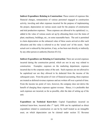 Indirect Expenditure Relating to Construction: These consist of expenses like
financial charges, remuneration of various personnel engaged in construction
activity, traveling and other expenses incurred for the purpose of implementing
the project, depreciation on various assets used for the purpose of construction
and trial production expenses. These expenses are allowed to be capitalized, i.e.,
added to the value of various assets set up by allocating them over the items of
plant, machinery, buildings, etc., on some reasonable basis. The unit is permitted
to claim depreciation on the enhanced value of these assets arrived at after such
allocation and this value is referred to as the ‘actual cost’ of the assets. Such
actual cost is reduced by that portion, if any, as has been met directly or indirectly
by any other person or authority [Section 43 (1)].
Indirect Expenditure not Relating to Construction: There are several expenses
incurred during the construction period, which are not in any way related to
construction. Examples: expenses on the marketing department, expenses
incurred due to the corporate status of the unit. Such expenses are not allowed to
be capitalized nor are they allowed to be deducted from the income of the
subsequent years. From the point of view of financial accounting, these expenses
are treated as deferred revenue expenses and are written off over a period of time.
From the income tax point of view, however, the company does not derive the
benefit of charging these expenses against revenue. Hence, it is preferable that
such expenses are incurred, as far as possible, after the date of setting up of the
unit.
Expenditure on Technical Know-how: Capital Expenditure incurred on
technical know-how, incurred after 1st
April, 1998 can be capitalized as direct
expenditure related to construction or can be by itself treated as an intangible
asset, on which depreciation can be claimed under section 32. Revenue
10
 