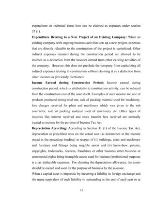 expenditure on technical know how can be claimed as expenses under section
37 (1).
Expenditure Relating to a New Project of an Existing Company: When an
existing company with ongoing business activities sets up a new project, expenses
that are directly relatable to the construction of the project is capitalized. Other
indirect expenses incurred during the construction period are allowed to be
claimed as a deduction from the incomes earned from other existing activities of
the company. However, this does not preclude the company from capitalizing all
indirect expenses relating to construction without claiming it as a deduction from
other incomes as previously mentioned.
Income Earned during Construction Period: Income earned during
construction period, which is attributable to construction activity, can be reduced
from the construction cost of the asset itself. Examples of such income are sale of
products produced during trial run, sale of packing material used for machinery,
hire charges received for plant and machinery which was given to the sub
contractor, sale of packing material used of machinery etc. Other types of
incomes like interest received and share transfer fees received are normally
treated as income for the purpose of Income Tax Act.
Depreciation According: According to Section 31 (1) of the Income Tax Act,
depreciation at prescribed rates on the actual cost (as determined in the manner
stated in the preceding heading) in respect of (i) buildings, plant and machinery
and furniture and fittings being tangible assets and (ii) know-how, patents,
copyrights, trademarks, licences, franchises or other business other business or
commercial rights being intangible assets used for business/professional purposes
is a tax deductible expenses. For claiming the depreciation allowance, the assets
should be owned and used for the purpose of business by the assessee.
When a capital asset is imported, by incurring a liability in foreign exchange and
the rupee equivalent of such liability is outstanding at the end of each year or at
11
 