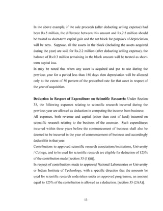 In the above example, if the sale proceeds (after deducting selling expense) had
been Rs.5 million, the difference between this amount and Rs.2.5 million should
be treated as short-term capital gain and the net block for purposes of depreciation
will be zero. Suppose, all the assets in the block (including the assets acquired
during the year) are sold for Rs.2.2 million (after deducting selling expense), the
balance of Rs.0.3 million remaining in the block amount will be treated as short-
term capital loss.
In may be noted that when any asset is acquired and put to use during the
previous year for a period less than 180 days then depreciation will be allowed
only to the extent of 50 percent of the prescribed rate for that asset in respect of
the year of acquisition.
Deduction in Respect of Expenditure on Scientific Research: Under Section
35, the following expenses relating to scientific research incurred during the
previous year are allowed as deduction in computing the income from business:
All expenses, both revenue and capital (other than cost of land) incurred on
scientific research relating to the business of the assessee. Such expenditures
incurred within three years before the commencement of business shall also be
deemed to be incurred in the year of commencement of business and accordingly
deductible in that year.
Contributions to approved scientific research associations/institutions, University
/ College, and to be used for scientific research are eligible for deduction of 125%
of the contribution made [section 35 (1)(ii)].
In respect of contributions made to approved National Laboratories or University
or Indian Institute of Technology, with a specific direction that the amounts be
used for scientific research undertaken under an approved programme, an amount
equal to 125% of the contribution is allowed as a deduction. [section 35 (2AA)].
13
 