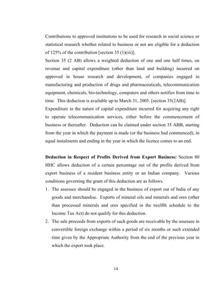 Contributions to approved institutions to be used for research in social science or
statistical research whether related to business or not are eligible for a deduction
of 125% of the contribution [section 35 (1)(iii)].
Section 35 (2 AB) allows a weighted deduction of one and one half times, on
revenue and capital expenditure (other than land and building) incurred on
approved in house research and development, of companies engaged in
manufacturing and production of drugs and pharmaceuticals, telecommunication
equipment, chemicals, bio-technology, computers and others notifies from time to
time. This deduction is available up to March 31, 2005. [section 35(2AB)].
Expenditure in the nature of capital expenditure incurred for acquiring any right
to operate telecommunication services, either before the commencement of
business or thereafter. Deduction can be claimed under section 35 ABB, starting
from the year in which the payment is made (or the business had commenced), in
equal instalments and ending in the year in which the licence comes to an end.
Deduction in Respect of Profits Derived from Export Business: Section 80
HHC allows deduction of a certain percentage out of the profits derived from
export business of a resident business entity or an Indian company. Various
conditions governing the grant of this deduction are as follows.
1. The assessee should be engaged in the business of export out of India of any
goods and merchandise. Exports of mineral oils and minerals and ores (other
than processed minerals and ores specified in the twelfth schedule to the
Income Tax Act) do not qualify for this deduction.
2. The sale proceeds from exports of such goods are receivable by the assessee in
convertible foreign exchange within a period of six months or such extended
time given by the Appropriate Authority from the end of the previous year in
which the export took place.
14
 