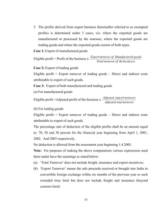 3. The profits derived from export business (hereinafter referred to as exempted
profits) is determined under 3 cases, viz. where the exported goods are
manufactured or processed by the assessee, where the exported goods are
trading goods and where the exported goods consist of both types.
Case 1: Export of manufactured goods
Eligible profit = Profit of the business x
essbutheofturnoverTotal
goodsedManufacturofturnoverExport
sin
Case 2: Export of trading goods
Eligible profit = Export turnover of trading goods – Direct and indirect costs
attributable to export of such goods.
Case 3: Export of both manufactured and trading goods
(a) For manufactured goods:
Eligible profit =Adjusted profit of the business x
turnovertotalAdjusted
turnoverortAdjusted exp
(b) For trading goods:
Eligible profit = Export turnover of trading goods – Direct and indirect costs
attributable to export of such goods.
The percentage rate of deduction of the eligible profits shall be an amount equal
to: 70, 50 and 30 percent for the financial year beginning from April 1, 2001,
2002. And 2003 respectively.
No deduction is allowed from the assessment year beginning 1.4.2005.
Note: For purposes of making the above computations various expressions used
there under have the meanings as stated below:
(a) ‘Total Turnover’ does not include freight, insurance and export incentives;
(b) ‘Export Turnover’ means the sale proceeds received or brought into India in
convertible foreign exchange within six months of the previous year or such
extended time limit but does not include freight and insurance (beyond
customs limit)
15
 