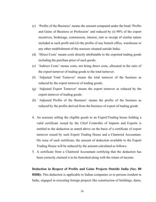 (c) ‘Profits of the Business’ means the amount computed under the head ‘Profits
and Gains of Business or Profession’ and reduced by (i) 90% of the export
incentives, brokerage, commission, interest, rent or receipt of similar nature
included in such profit and (ii) the profits of any branch office, warehouse or
any other establishment of the assessee situated outside India;
(d) ‘Direct Costs’ means costs directly attributable to the exported trading goods
including the purchase price of such goods;
(e) ‘Indirect Costs’ means costs, not being direct costs, allocated in the ratio of
the export turnover of trading goods to the total turnover;
(f) ‘Adjusted Total Turnover’ means the total turnover of the business as
reduced by the export turnover of trading goods;
(g) ‘Adjusted Export Turnover’ means the export turnover as reduced by the
export turnover of trading goods.
(h) ‘Adjusted Profits of the Business’ means the profits of the business as
reduced by the profits derived from the business of export of trading goods.
4. An assessee selling the eligible goods to an Export/Trading house holding a
valid certificate issued by the Chief Controller of Imports and Exports is
entitled to the deduction as stated above on the basis of a certificate of export
turnover issued by such Export Trading House and a Chartered Accountant.
On issue of such certificate, the amount of deduction available to the Export
Trading House will be reduced by the amount calculated as follows:
5. A certificate from a Chartered Accountant certifying that the deduction has
been correctly claimed is to be furnished along with the return of income.
Deduction in Respect of Profits and Gains Projects Outside India (Sec. 80
HHB): This deduction is applicable to Indian companies or to persons resident in
India, engaged in executing foreign projects like construction of buildings, dams,
16
 
