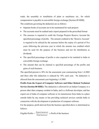 roads, the assembly or installation of plant or machinery etc., for which
compensation is payable in convertible foreign exchange [Section 80 HHB].
The conditions governing the deduction are as follows:
• Separate books of accounts are to be maintained for such projects
• The accounts must be audited and a report prepared in the prescribed format
• The assessee is required to credit the Foreign Projects Reserve Account the
specified percentage of profits. The amount credited to the ‘Reserve Account’
is required to be utilized by the assessee before the expiry of a period of five
years following the previous year in which the amount was credited which
must be used for the purpose of the business and not for distribution as
dividends.
• The specified percentage of profits is also required to be remitted to India in
convertible foreign exchange
• The amount that can be claimed is specified percentage of the profits and
gains of such business.
The specified percent is 30% for the assessment year commencing from 1.4.2002
and there after this deduction is reduced by 10% each year. No deduction is
allowed from the assessment year beginning 1.4.2005.
Profits from the Export of Computer Software and Other Related Technical
Service [Section 80 HHE]: The deduction is allowed for an Indian Company or a
person other than company resident in India, and is a Software developer, and has
export out of India of computer software or its transmission from India to a place
outside India by any means or has providing technical services outside India in
connection with the development or production of computer software.
For the purpose, profit derived from the business specified above is determined as
follows:
Eligible Profits =
turnoverTotal
turnoverExport
x Profit of the business
17
 