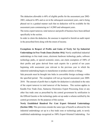 The deduction allowable is 60% of eligible profits for the assessment year 2002-
2003, reduced to 40% and so on in the subsequent assessment years, and is being
phased out in a gradual manner such that no deduction will be available for the
assessment years commencing on 1.4.2005 and subsequent years.
The terms export turnover, total turnover and profit of business have been defined
specifically in the section.
In order to claim the deduction, the assessee is required to furnish an audit report
in the prescribed form along with the return of income.
Exemptions in Respect of Profits and Gains of Newly Set Up Industrial
Undertakings in Free Trade Zones [Section 10A]: Newly established industrial
undertakings in free trade zones, electronic hardware technology parks, software
technology parks, or special economic zones, can claim exemption of 100% of
their profits and gains derived from such exports for a period of ten years
beginning with assessment year relevant to the previous year in which the
industrial undertaking begins to manufacture or produce articles or things.
Sale proceeds must be brought into India in convertible foreign exchange within
the specified period. The exemption will not go beyond assessment year 2009-
2010. The amount of profit that is eligible for deduction is calculated in the ratio
of the export turnover to total turnover of the business. This section applies to
Kandla Free Trade Zone, Santacruz Electronics Export Processing Zone or any
other free trade zone as prescribed by the central government by notification in
the Official Gazette or the technology parks set up under a scheme notified by the
central government, for the purposes of this section.
Newly Established Hundred Per Cent Export Oriented Undertakings
[Section 10B]: This provision extends the same type of benefit as allowed for the
industrial undertakings set up in a free trade zone or technology park, to newly
established undertakings recognized as 100% Export Oriented Undertaking. For
18
 